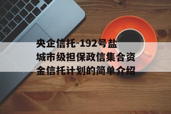 央企信托-192号盐城市级担保政信集合资金信托计划的简单介绍