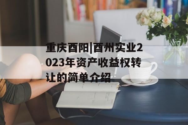 重庆酉阳|酉州实业2023年资产收益权转让的简单介绍