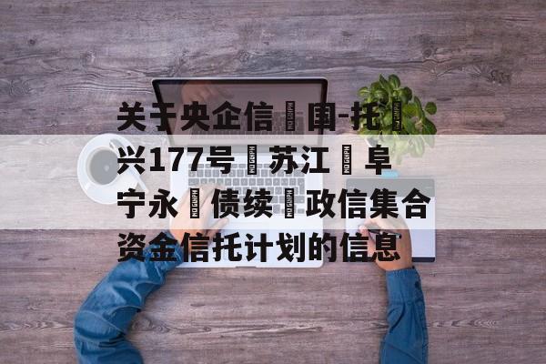 关于央企信‮国-托‬兴177号‮苏江‬阜宁永‮债续‬政信集合资金信托计划的信息