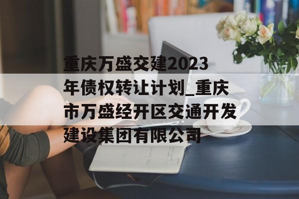 重庆万盛交建2023年债权转让计划_重庆市万盛经开区交通开发建设集团有限公司