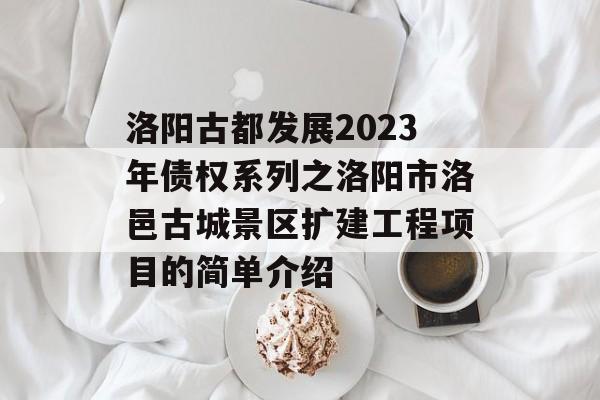 洛阳古都发展2023年债权系列之洛阳市洛邑古城景区扩建工程项目的简单介绍