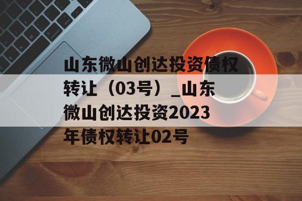 山东微山创达投资债权转让（03号）_山东微山创达投资2023年债权转让02号