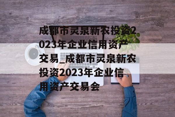 成都市灵泉新农投资2023年企业信用资产交易_成都市灵泉新农投资2023年企业信用资产交易会