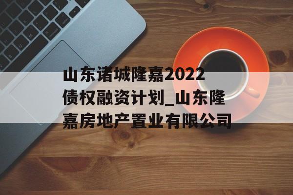 山东诸城隆嘉2022债权融资计划_山东隆嘉房地产置业有限公司