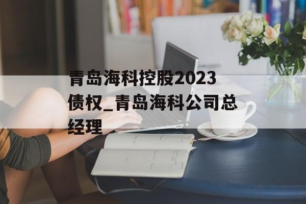 青岛海科控股2023债权_青岛海科公司总经理