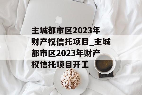 主城都市区2023年财产权信托项目_主城都市区2023年财产权信托项目开工