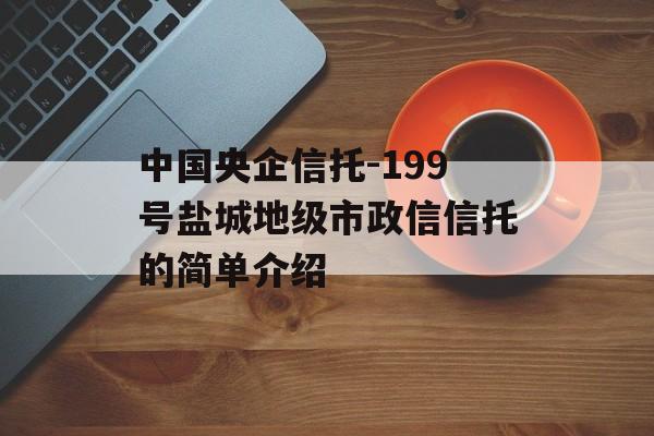 中国央企信托-199号盐城地级市政信信托的简单介绍