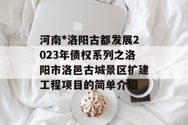 河南*洛阳古都发展2023年债权系列之洛阳市洛邑古城景区扩建工程项目的简单介绍