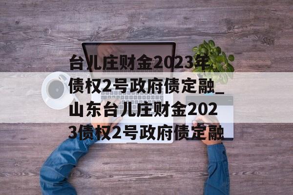 台儿庄财金2023年债权2号政府债定融_山东台儿庄财金2023债权2号政府债定融