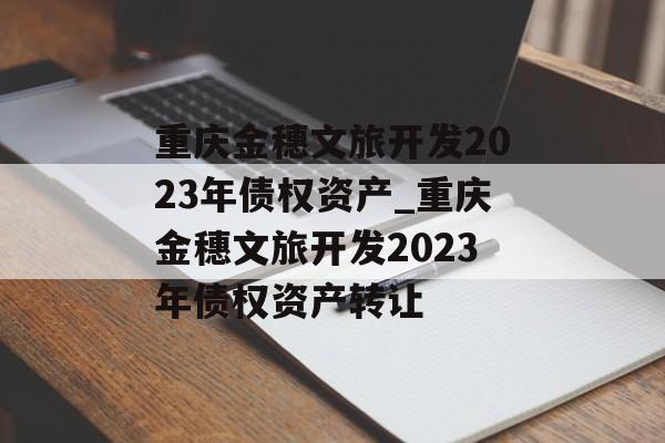 重庆金穗文旅开发2023年债权资产_重庆金穗文旅开发2023年债权资产转让