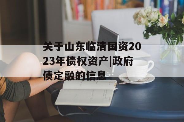 关于山东临清国资2023年债权资产|政府债定融的信息