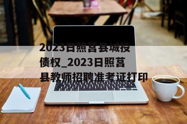 2023日照莒县城投债权_2023日照莒县教师招聘准考证打印