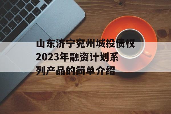 山东济宁兖州城投债权2023年融资计划系列产品的简单介绍