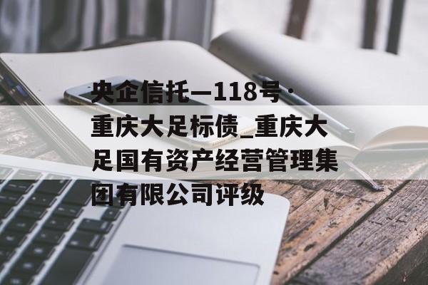 央企信托—118号·重庆大足标债_重庆大足国有资产经营管理集团有限公司评级