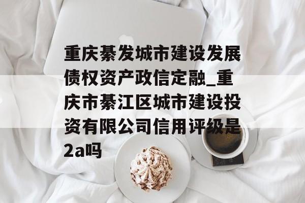 重庆綦发城市建设发展债权资产政信定融_重庆市綦江区城市建设投资有限公司信用评级是2a吗