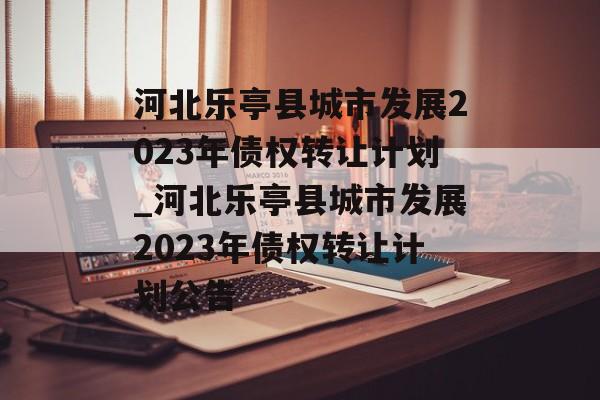 河北乐亭县城市发展2023年债权转让计划_河北乐亭县城市发展2023年债权转让计划公告