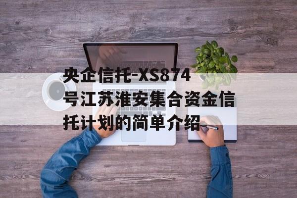 央企信托-XS874号江苏淮安集合资金信托计划的简单介绍