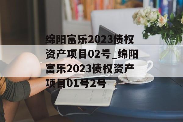 绵阳富乐2023债权资产项目02号_绵阳富乐2023债权资产项目01号2号