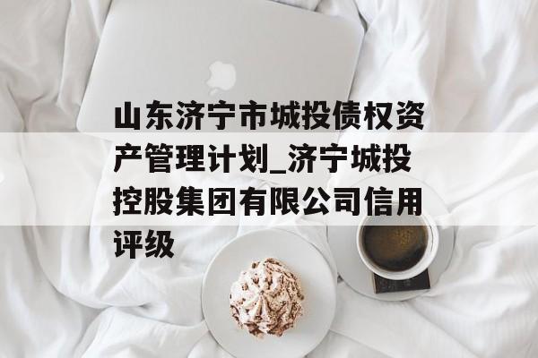 山东济宁市城投债权资产管理计划_济宁城投控股集团有限公司信用评级