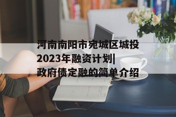 河南南阳市宛城区城投2023年融资计划|政府债定融的简单介绍