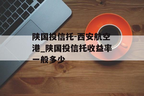 陕国投信托-西安航空港_陕国投信托收益率一般多少