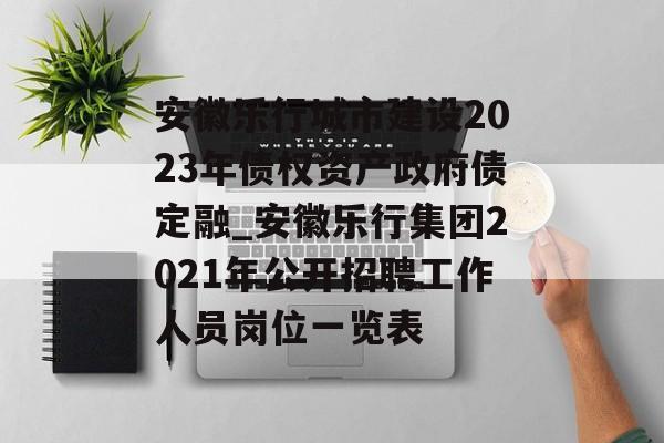 安徽乐行城市建设2023年债权资产政府债定融_安徽乐行集团2021年公开招聘工作人员岗位一览表