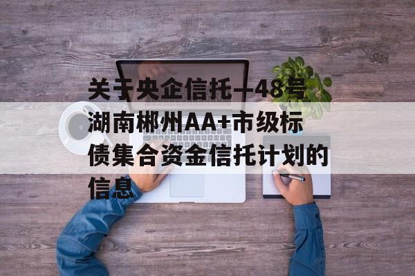 关于央企信托—48号湖南郴州AA+市级标债集合资金信托计划的信息