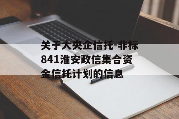 关于大央企信托-非标841淮安政信集合资金信托计划的信息