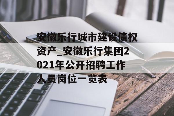 安徽乐行城市建设债权资产_安徽乐行集团2021年公开招聘工作人员岗位一览表