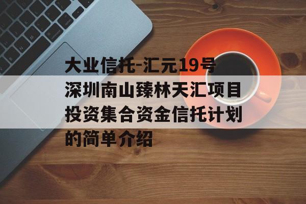 大业信托-汇元19号深圳南山臻林天汇项目投资集合资金信托计划的简单介绍