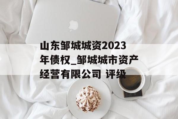 山东邹城城资2023年债权_邹城城市资产经营有限公司 评级