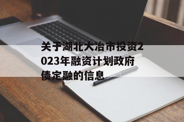 关于湖北大冶市投资2023年融资计划政府债定融的信息