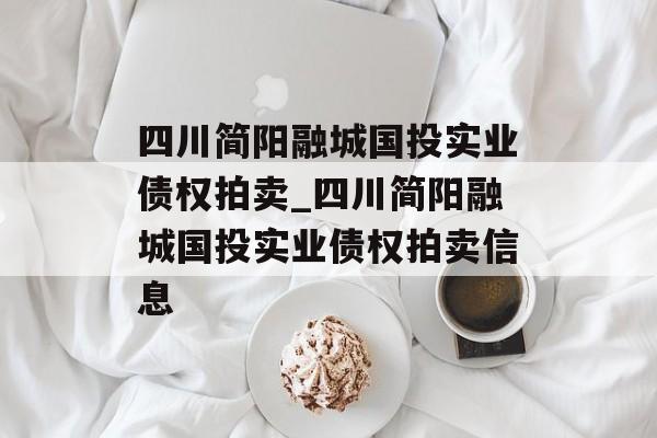 四川简阳融城国投实业债权拍卖_四川简阳融城国投实业债权拍卖信息