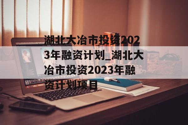 湖北大冶市投资2023年融资计划_湖北大冶市投资2023年融资计划项目