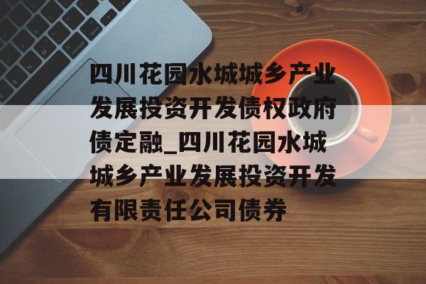 四川花园水城城乡产业发展投资开发债权政府债定融_四川花园水城城乡产业发展投资开发有限责任公司债券