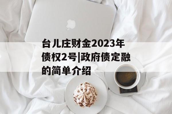 台儿庄财金2023年债权2号|政府债定融的简单介绍