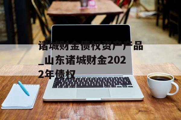 诸城财金债权资产产品_山东诸城财金2022年债权