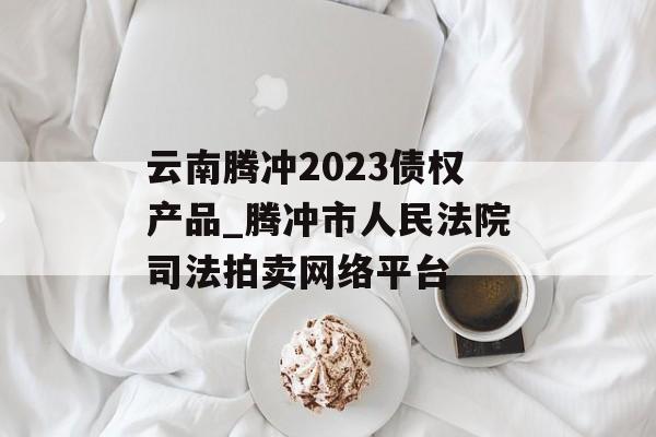 云南腾冲2023债权产品_腾冲市人民法院司法拍卖网络平台