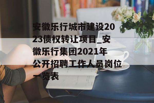 安徽乐行城市建设2023债权转让项目_安徽乐行集团2021年公开招聘工作人员岗位一览表