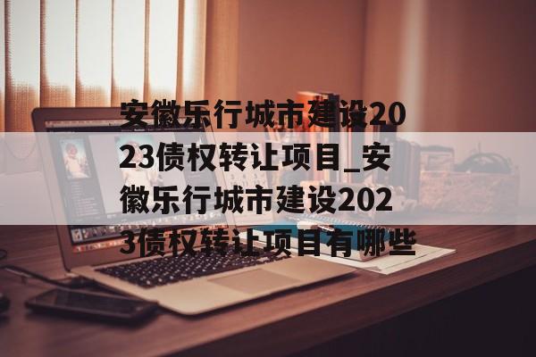 安徽乐行城市建设2023债权转让项目_安徽乐行城市建设2023债权转让项目有哪些