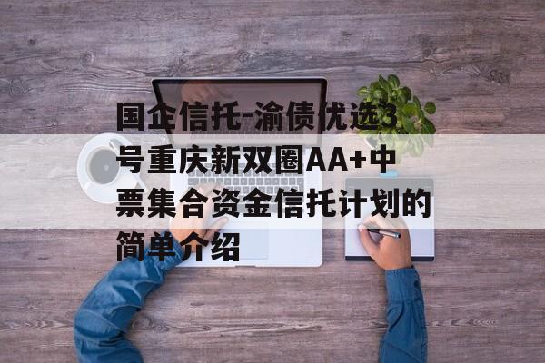 国企信托-渝债优选3号重庆新双圈AA+中票集合资金信托计划的简单介绍