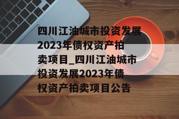 四川江油城市投资发展2023年债权资产拍卖项目_四川江油城市投资发展2023年债权资产拍卖项目公告