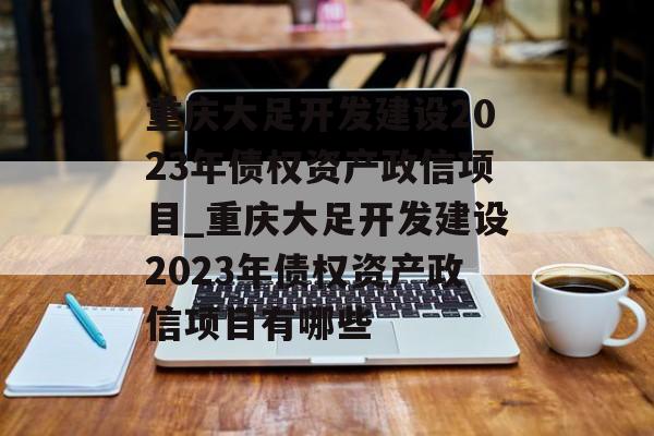 重庆大足开发建设2023年债权资产政信项目_重庆大足开发建设2023年债权资产政信项目有哪些