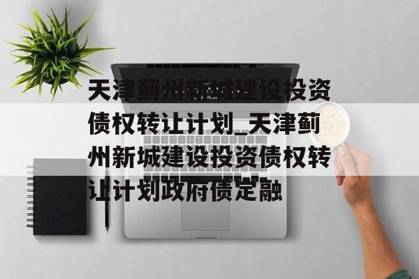 天津蓟州新城建设投资债权转让计划_天津蓟州新城建设投资债权转让计划政府债定融