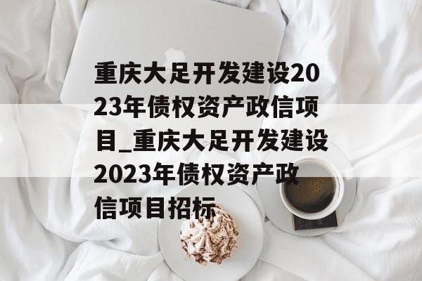 重庆大足开发建设2023年债权资产政信项目_重庆大足开发建设2023年债权资产政信项目招标