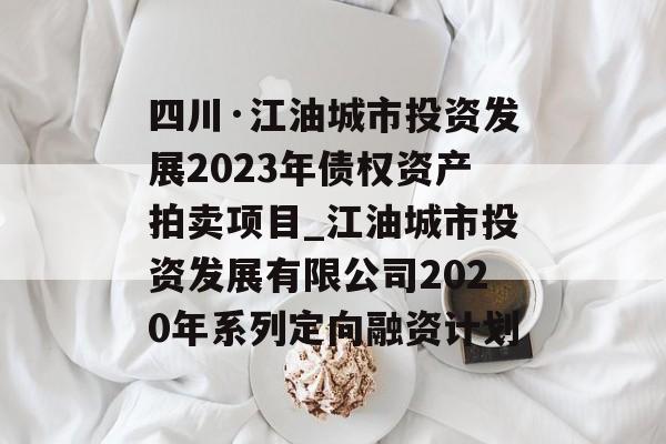 四川·江油城市投资发展2023年债权资产拍卖项目_江油城市投资发展有限公司2020年系列定向融资计划