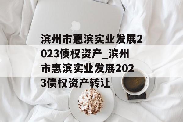 滨州市惠滨实业发展2023债权资产_滨州市惠滨实业发展2023债权资产转让