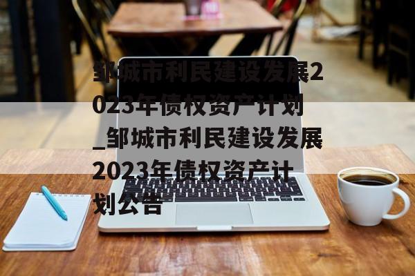 邹城市利民建设发展2023年债权资产计划_邹城市利民建设发展2023年债权资产计划公告