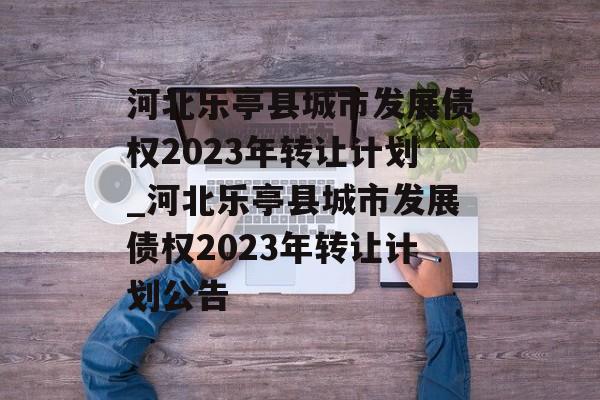 河北乐亭县城市发展债权2023年转让计划_河北乐亭县城市发展债权2023年转让计划公告