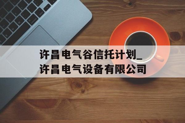 许昌电气谷信托计划_许昌电气设备有限公司